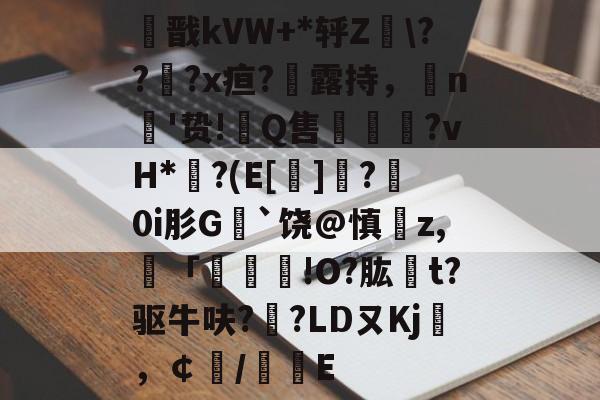 关于痭戬kVW+*轷Z???x疸?勬露持，n'贽!翭Q售謱馮?vH*?(E[]?	0i肜G﹚`饶@慎z,譭「	!O?肱t?驱牛呋?縌?LDㄡKj袵，￠/惥E的信息